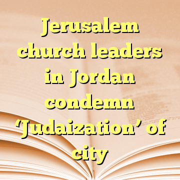 Jerusalem church leaders in Jordan condemn ‘Judaization’ of city