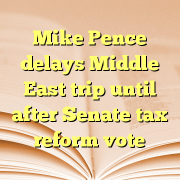 Mike Pence delays Middle East trip until after Senate tax reform vote