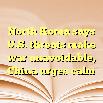 North Korea says U.S. threats make war unavoidable, China urges calm