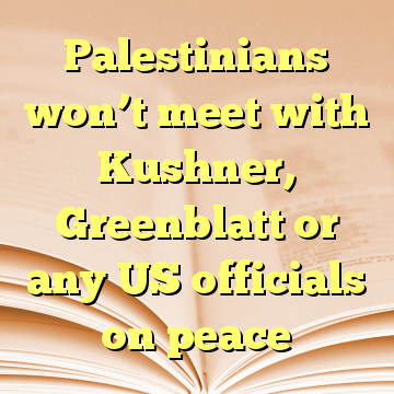 Palestinians won’t meet with Kushner, Greenblatt or any US officials on peace