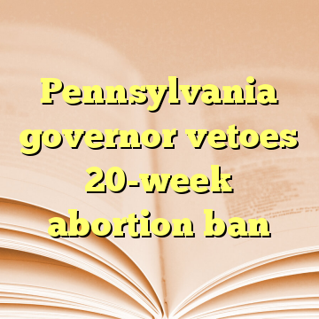Pennsylvania governor vetoes 20-week abortion ban
