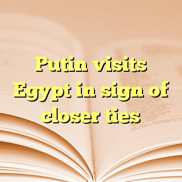 Putin visits Egypt in sign of closer ties