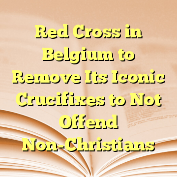 Red Cross in Belgium to Remove Its Iconic Crucifixes to Not Offend Non-Christians