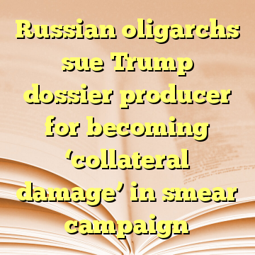 Russian oligarchs sue Trump dossier producer for becoming ‘collateral damage’ in smear campaign