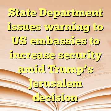 State Department issues warning to US embassies to increase security amid Trump’s Jerusalem decision