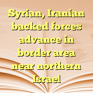 Syrian, Iranian backed forces advance in border area near northern Israel