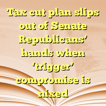 Tax cut plan slips out of Senate Republicans’ hands when ‘trigger’ compromise is nixed