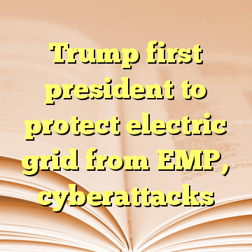 Trump first president to protect electric grid from EMP, cyberattacks