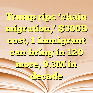 Trump rips ‘chain migration,’ $300B cost, 1 immigrant can bring in 120 more, 9.3M in decade