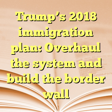 Trump’s 2018 immigration plan: Overhaul the system and build the border wall