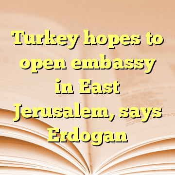 Turkey hopes to open embassy in East Jerusalem, says Erdogan