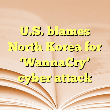 U.S. blames North Korea for ‘WannaCry’ cyber attack