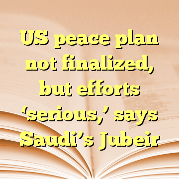 US peace plan not finalized, but efforts ‘serious,’ says Saudi’s Jubeir