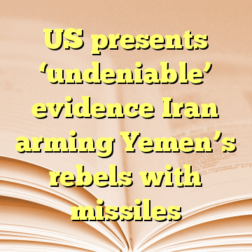 US presents ‘undeniable’ evidence Iran arming Yemen’s rebels with missiles