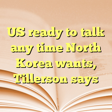 US ready to talk any time North Korea wants, Tillerson says