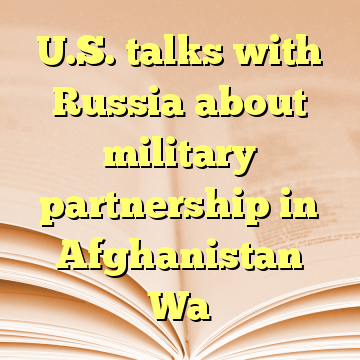 U.S. talks with Russia about military partnership in Afghanistan Wa