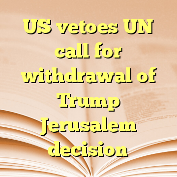 US vetoes UN call for withdrawal of Trump Jerusalem decision