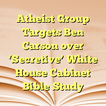 Atheist Group Targets Ben Carson over ‘Secretive’ White House Cabinet Bible Study