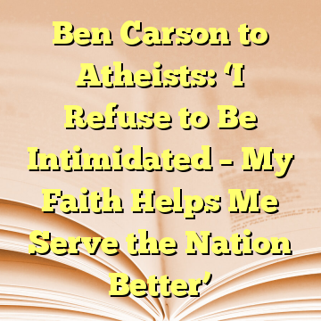 Ben Carson to Atheists: ‘I Refuse to Be Intimidated – My Faith Helps Me Serve the Nation Better’