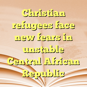 Christian refugees face new fears in unstable Central African Republic