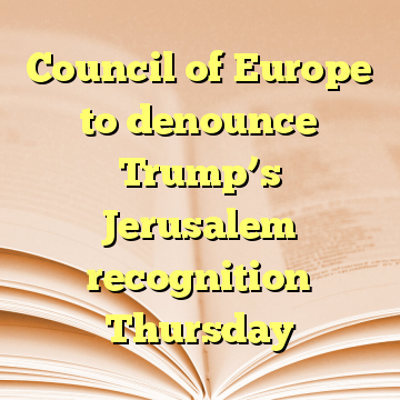 Council of Europe to denounce Trump’s Jerusalem recognition Thursday