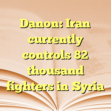 Danon: Iran currently controls 82 thousand fighters in Syria