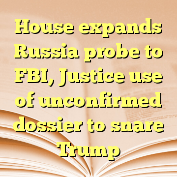 House expands Russia probe to FBI, Justice use of unconfirmed dossier to snare Trump