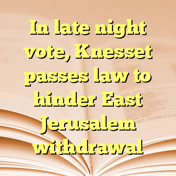 In late night vote, Knesset passes law to hinder East Jerusalem withdrawal