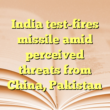 India test-fires missile amid perceived threats from China, Pakistan