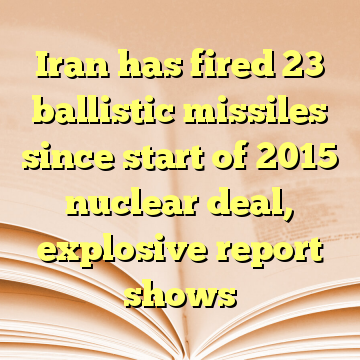 Iran has fired 23 ballistic missiles since start of 2015 nuclear deal, explosive report shows