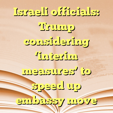 Israeli officials: Trump considering ‘interim measures’ to speed up embassy move
