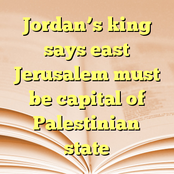 Jordan’s king says east Jerusalem must be capital of Palestinian state
