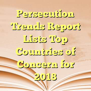 Persecution Trends Report Lists Top Countries of Concern for 2018