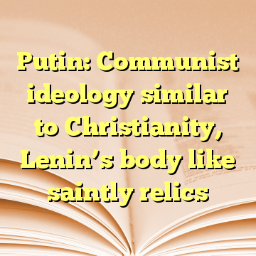Putin: Communist ideology similar to Christianity, Lenin’s body like saintly relics