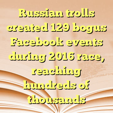 Russian trolls created 129 bogus Facebook events during 2016 race, reaching hundreds of thousands