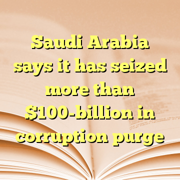 Saudi Arabia says it has seized more than $100-billion in corruption purge