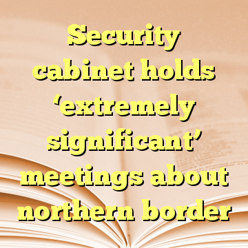 Security cabinet holds ‘extremely significant’ meetings about northern border