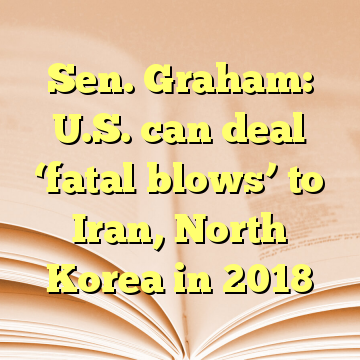 Sen. Graham: U.S. can deal ‘fatal blows’ to Iran, North Korea in 2018