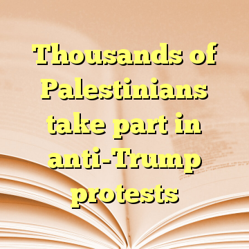 Thousands of Palestinians take part in anti-Trump protests