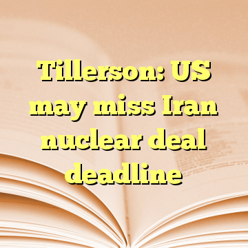 Tillerson: US may miss Iran nuclear deal deadline