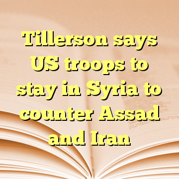 Tillerson says US troops to stay in Syria to counter Assad and Iran