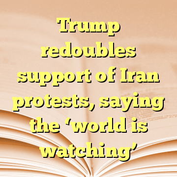 Trump redoubles support of Iran protests, saying the ‘world is watching’