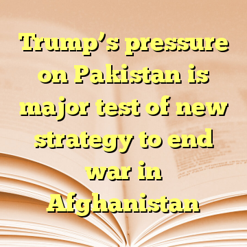 Trump’s pressure on Pakistan is major test of new strategy to end war in Afghanistan