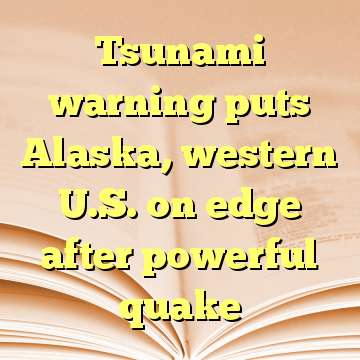 Tsunami warning puts Alaska, western U.S. on edge after powerful quake