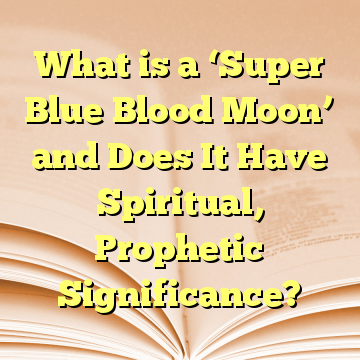 What is a ‘Super Blue Blood Moon’ and Does It Have Spiritual, Prophetic Significance?