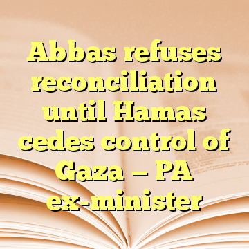 Abbas refuses reconciliation until Hamas cedes control of Gaza — PA ex-minister