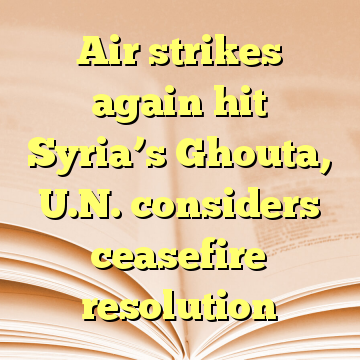 Air strikes again hit Syria’s Ghouta, U.N. considers ceasefire resolution