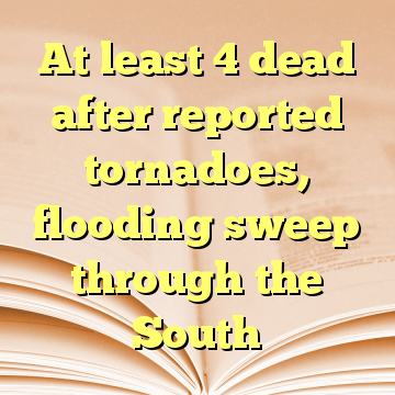 At least 4 dead after reported tornadoes, flooding sweep through the South