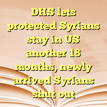 DHS lets protected Syrians stay in US another 18 months, newly arrived Syrians shut out