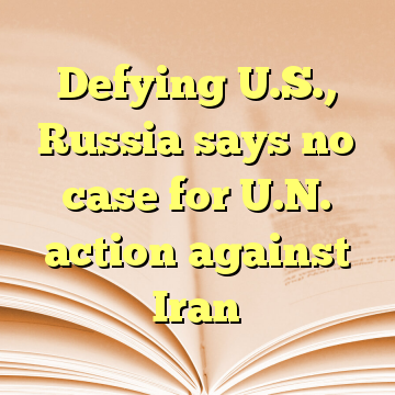 Defying U.S., Russia says no case for U.N. action against Iran